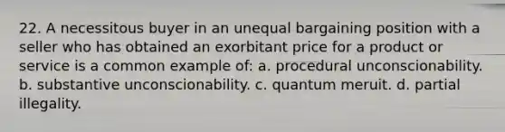 22. A necessitous buyer in an unequal bargaining position with a seller who has obtained an exorbitant price for a product or service is a common example of: a. procedural unconscionability. b. substantive unconscionability. c. quantum meruit. d. partial illegality.