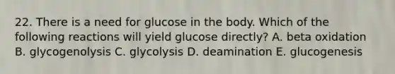 22. There is a need for glucose in the body. Which of the following reactions will yield glucose directly? A. beta oxidation B. glycogenolysis C. glycolysis D. deamination E. glucogenesis