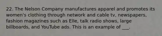 22. The Nelson Company manufactures apparel and promotes its women's clothing through network and cable tv, newspapers, fashion magazines such as Elle, talk radio shows, large billboards, and YouTube ads. This is an example of ___.