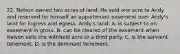 22. Nelson owned two acres of land. He sold one acre to Andy and reserved for himself an appurtenant easement over Andy's land for ingress and egress. Andy's land: A. is subject to an easement in gross. B. can be cleared of the easement when Nelson sells the withheld acre to a third party. C. is the servient tenement. D. is the dominant tenement.