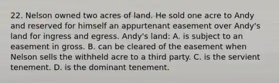 22. Nelson owned two acres of land. He sold one acre to Andy and reserved for himself an appurtenant easement over Andy's land for ingress and egress. Andy's land: A. is subject to an easement in gross. B. can be cleared of the easement when Nelson sells the withheld acre to a third party. C. is the servient tenement. D. is the dominant tenement.