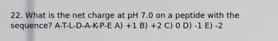 22. What is the net charge at pH 7.0 on a peptide with the sequence? A-T-L-D-A-K-P-E A) +1 B) +2 C) 0 D) -1 E) -2