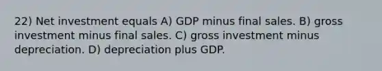 22) Net investment equals A) GDP minus final sales. B) gross investment minus final sales. C) gross investment minus depreciation. D) depreciation plus GDP.