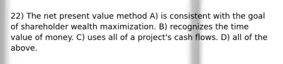 22) The net present value method A) is consistent with the goal of shareholder wealth maximization. B) recognizes the time value of money. C) uses all of a project's cash flows. D) all of the above.