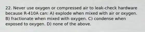 22. Never use oxygen or compressed air to leak-check hardware because R-410A can: A) explode when mixed with air or oxygen. B) fractionate when mixed with oxygen. C) condense when exposed to oxygen. D) none of the above.