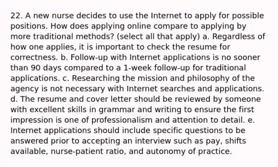 22. A new nurse decides to use the Internet to apply for possible positions. How does applying online compare to applying by more traditional methods? (select all that apply) a. Regardless of how one applies, it is important to check the resume for correctness. b. Follow-up with Internet applications is no sooner than 90 days compared to a 1-week follow-up for traditional applications. c. Researching the mission and philosophy of the agency is not necessary with Internet searches and applications. d. The resume and cover letter should be reviewed by someone with excellent skills in grammar and writing to ensure the first impression is one of professionalism and attention to detail. e. Internet applications should include specific questions to be answered prior to accepting an interview such as pay, shifts available, nurse-patient ratio, and autonomy of practice.