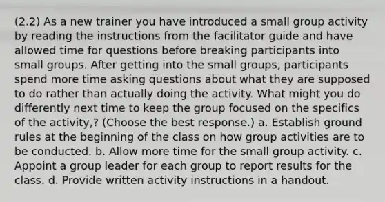 (2.2) As a new trainer you have introduced a small group activity by reading the instructions from the facilitator guide and have allowed time for questions before breaking participants into small groups. After getting into the small groups, participants spend more time asking questions about what they are supposed to do rather than actually doing the activity. What might you do differently next time to keep the group focused on the specifics of the activity,? (Choose the best response.) a. Establish ground rules at the beginning of the class on how group activities are to be conducted. b. Allow more time for the small group activity. c. Appoint a group leader for each group to report results for the class. d. Provide written activity instructions in a handout.