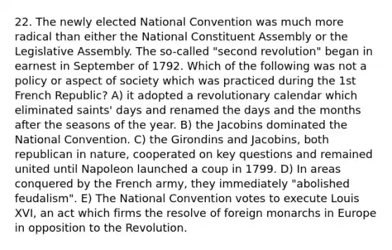 22. The newly elected National Convention was much more radical than either the National Constituent Assembly or the Legislative Assembly. The so-called "second revolution" began in earnest in September of 1792. Which of the following was not a policy or aspect of society which was practiced during the 1st French Republic? A) it adopted a revolutionary calendar which eliminated saints' days and renamed the days and the months after the seasons of the year. B) the Jacobins dominated the National Convention. C) the Girondins and Jacobins, both republican in nature, cooperated on key questions and remained united until Napoleon launched a coup in 1799. D) In areas conquered by the French army, they immediately "abolished feudalism". E) The National Convention votes to execute Louis XVI, an act which firms the resolve of foreign monarchs in Europe in opposition to the Revolution.