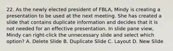 22. As the newly elected president of FBLA, Mindy is creating a presentation to be used at the next meeting. She has created a slide that contains duplicate information and decides that it is not needed for an effective presentation. In slide pane view, Mindy can right-click the unnecessary slide and select which option? A. Delete Slide B. Duplicate Slide C. Layout D. New Slide