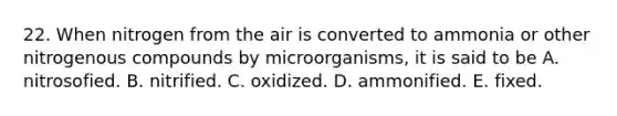 22. When nitrogen from the air is converted to ammonia or other nitrogenous compounds by microorganisms, it is said to be A. nitrosofied. B. nitrified. C. oxidized. D. ammonified. E. fixed.