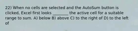 22) When no cells are selected and the AutoSum button is clicked, Excel first looks ________ the active cell for a suitable range to sum. A) below B) above C) to the right of D) to the left of