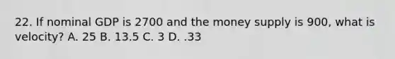 22. If nominal GDP is 2700 and the money supply is 900, what is velocity? A. 25 B. 13.5 C. 3 D. .33