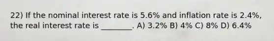 22) If the nominal interest rate is 5.6% and inflation rate is 2.4%, the real interest rate is ________. A) 3.2% B) 4% C) 8% D) 6.4%