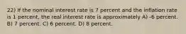 22) If the nominal interest rate is 7 percent and the inflation rate is 1 percent, the real interest rate is approximately A) -6 percent. B) 7 percent. C) 6 percent. D) 8 percent.