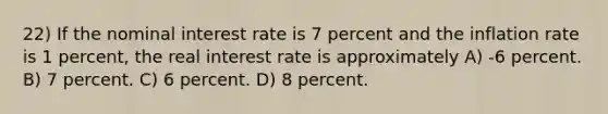 22) If the nominal interest rate is 7 percent and the inflation rate is 1 percent, the real interest rate is approximately A) -6 percent. B) 7 percent. C) 6 percent. D) 8 percent.