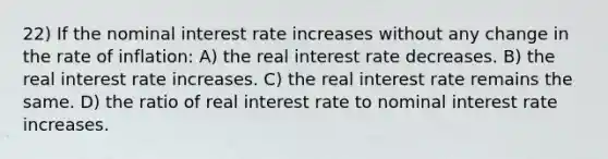 22) If the nominal interest rate increases without any change in the rate of inflation: A) the real interest rate decreases. B) the real interest rate increases. C) the real interest rate remains the same. D) the ratio of real interest rate to nominal interest rate increases.