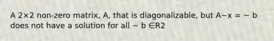 A 2×2 non-zero matrix, A, that is diagonalizable, but A~x = ~ b does not have a solution for all ~ b ∈R2