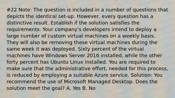 #22 Note: The question is included in a number of questions that depicts the identical set-up. However, every question has a distinctive result. Establish if the solution satisfies the requirements. Your company's developers intend to deploy a large number of custom virtual machines on a weekly basis. They will also be removing these virtual machines during the same week it was deployed. Sixty percent of the virtual machines have Windows Server 2016 installed, while the other forty percent has Ubuntu Linux installed. You are required to make sure that the administrative effort, needed for this process, is reduced by employing a suitable Azure service. Solution: You recommend the use of Microsoft Managed Desktop. Does the solution meet the goal? A. Yes B. No