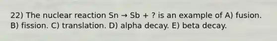 22) The nuclear reaction Sn → Sb + ? is an example of A) fusion. B) fission. C) translation. D) alpha decay. E) beta decay.