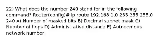 22) What does the number 240 stand for in the following command? Router(config)# ip route 192.168.1.0 255.255.255.0 240 A) Number of masked bits B) Decimal subnet mask C) Number of hops D) Administrative distance E) Autonomous network number