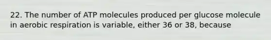 22. The number of ATP molecules produced per glucose molecule in aerobic respiration is variable, either 36 or 38, because