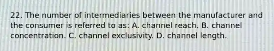 22. The number of intermediaries between the manufacturer and the consumer is referred to as: A. channel reach. B. channel concentration. C. channel exclusivity. D. channel length.