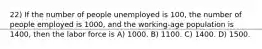 22) If the number of people unemployed is 100, the number of people employed is 1000, and the working-age population is 1400, then the labor force is A) 1000. B) 1100. C) 1400. D) 1500.