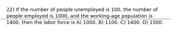 22) If the number of people unemployed is 100, the number of people employed is 1000, and the working-age population is 1400, then the labor force is A) 1000. B) 1100. C) 1400. D) 1500.