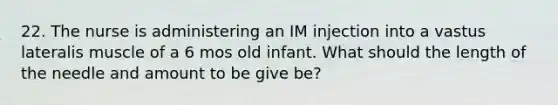 22. The nurse is administering an IM injection into a vastus lateralis muscle of a 6 mos old infant. What should the length of the needle and amount to be give be?