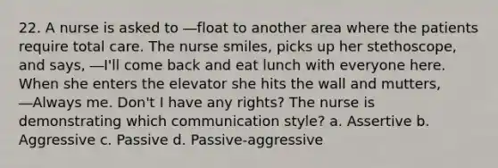 22. A nurse is asked to ―float to another area where the patients require total care. The nurse smiles, picks up her stethoscope, and says, ―I'll come back and eat lunch with everyone here. When she enters the elevator she hits the wall and mutters, ―Always me. Don't I have any rights? The nurse is demonstrating which communication style? a. Assertive b. Aggressive c. Passive d. Passive-aggressive