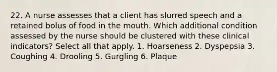 22. A nurse assesses that a client has slurred speech and a retained bolus of food in the mouth. Which additional condition assessed by the nurse should be clustered with these clinical indicators? Select all that apply. 1. Hoarseness 2. Dyspepsia 3. Coughing 4. Drooling 5. Gurgling 6. Plaque