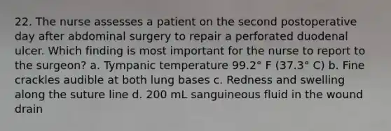 22. The nurse assesses a patient on the second postoperative day after abdominal surgery to repair a perforated duodenal ulcer. Which finding is most important for the nurse to report to the surgeon? a. Tympanic temperature 99.2° F (37.3° C) b. Fine crackles audible at both lung bases c. Redness and swelling along the suture line d. 200 mL sanguineous fluid in the wound drain