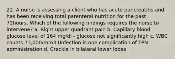 22. A nurse is assessing a client who has acute pancreatitis and has been receiving total parenteral nutrition for the past 72hours. Which of the following findings requires the nurse to intervene? a. Right upper quadrant pain b. Capillary blood glucose level of 164 mg/dl - glucose not significantly high c. WBC counts 13,000/mm3 (Infection is one complication of TPN administration d. Crackle in bilateral lower lobes