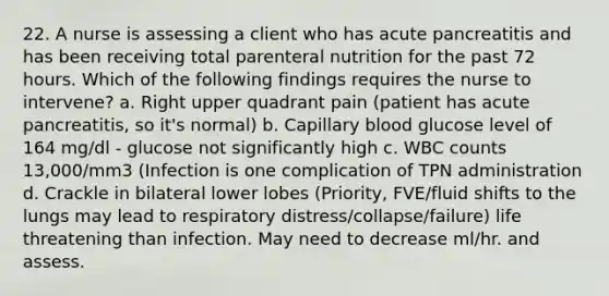 22. A nurse is assessing a client who has acute pancreatitis and has been receiving total parenteral nutrition for the past 72 hours. Which of the following findings requires the nurse to intervene? a. Right upper quadrant pain (patient has acute pancreatitis, so it's normal) b. Capillary blood glucose level of 164 mg/dl - glucose not significantly high c. WBC counts 13,000/mm3 (Infection is one complication of TPN administration d. Crackle in bilateral lower lobes (Priority, FVE/fluid shifts to the lungs may lead to respiratory distress/collapse/failure) life threatening than infection. May need to decrease ml/hr. and assess.