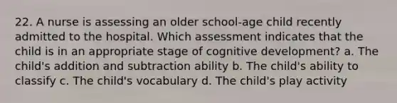 22. A nurse is assessing an older school-age child recently admitted to the hospital. Which assessment indicates that the child is in an appropriate stage of cognitive development? a. The child's addition and subtraction ability b. The child's ability to classify c. The child's vocabulary d. The child's play activity