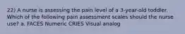 22) A nurse is assessing the pain level of a 3-year-old toddler. Which of the following pain assessment scales should the nurse use? a. FACES Numeric CRIES Visual analog