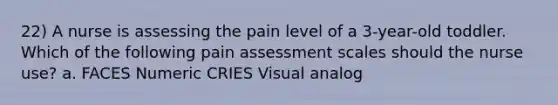 22) A nurse is assessing the pain level of a 3-year-old toddler. Which of the following pain assessment scales should the nurse use? a. FACES Numeric CRIES Visual analog