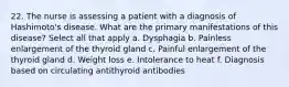 22. The nurse is assessing a patient with a diagnosis of Hashimoto's disease. What are the primary manifestations of this disease? Select all that apply a. Dysphagia b. Painless enlargement of the thyroid gland c. Painful enlargement of the thyroid gland d. Weight loss e. Intolerance to heat f. Diagnosis based on circulating antithyroid antibodies