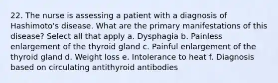 22. The nurse is assessing a patient with a diagnosis of Hashimoto's disease. What are the primary manifestations of this disease? Select all that apply a. Dysphagia b. Painless enlargement of the thyroid gland c. Painful enlargement of the thyroid gland d. Weight loss e. Intolerance to heat f. Diagnosis based on circulating antithyroid antibodies