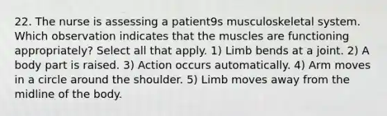 22. The nurse is assessing a patient9s musculoskeletal system. Which observation indicates that the muscles are functioning appropriately? Select all that apply. 1) Limb bends at a joint. 2) A body part is raised. 3) Action occurs automatically. 4) Arm moves in a circle around the shoulder. 5) Limb moves away from the midline of the body.