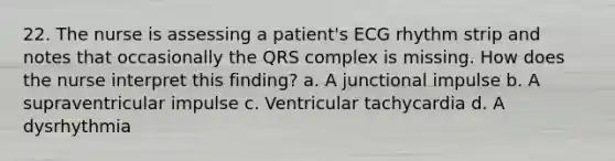 22. The nurse is assessing a patient's ECG rhythm strip and notes that occasionally the QRS complex is missing. How does the nurse interpret this finding? a. A junctional impulse b. A supraventricular impulse c. Ventricular tachycardia d. A dysrhythmia