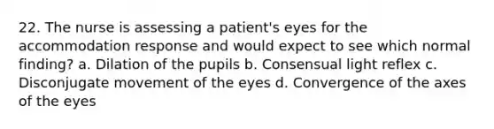 22. The nurse is assessing a patient's eyes for the accommodation response and would expect to see which normal finding? a. Dilation of the pupils b. Consensual light reflex c. Disconjugate movement of the eyes d. Convergence of the axes of the eyes