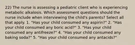 22) The nurse is assessing a pediatric client who is experiencing metabolic alkalosis. Which assessment questions should the nurse include when interviewing the child's parents? Select all that apply. 1. "Has your child consumed any aspirin?" 2. "Has your child consumed any boric acid?" 3. "Has your child consumed any antifreeze?" 4. "Has your child consumed any baking soda?" 5. "Has your child consumed any antacids?"