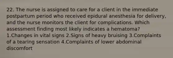 22. The nurse is assigned to care for a client in the immediate postpartum period who received epidural anesthesia for delivery, and the nurse monitors the client for complications. Which assessment finding most likely indicates a hematoma? 1.Changes in vital signs 2.Signs of heavy bruising 3.Complaints of a tearing sensation 4.Complaints of lower abdominal discomfort