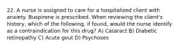 22. A nurse is assigned to care for a hospitalized client with anxiety. Buspirone is prescribed. When reviewing the client's history, which of the following, if found, would the nurse identify as a contraindication for this drug? A) Cataract B) Diabetic retinopathy C) Acute gout D) Psychoses