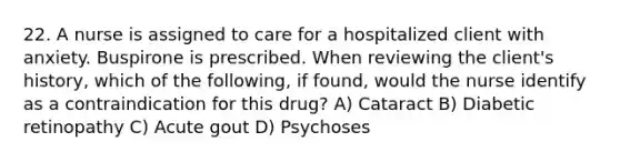 22. A nurse is assigned to care for a hospitalized client with anxiety. Buspirone is prescribed. When reviewing the client's history, which of the following, if found, would the nurse identify as a contraindication for this drug? A) Cataract B) Diabetic retinopathy C) Acute gout D) Psychoses