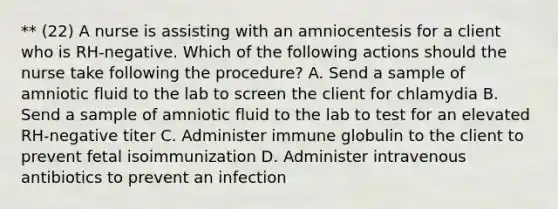 ** (22) A nurse is assisting with an amniocentesis for a client who is RH-negative. Which of the following actions should the nurse take following the procedure? A. Send a sample of amniotic fluid to the lab to screen the client for chlamydia B. Send a sample of amniotic fluid to the lab to test for an elevated RH-negative titer C. Administer immune globulin to the client to prevent fetal isoimmunization D. Administer intravenous antibiotics to prevent an infection