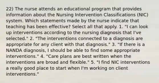 22) The nurse attends an educational program that provides information about the Nursing Intervention Classifications (NIC) system. Which statements made by the nurse indicate that teaching has been effective? Select all that apply. 1. "I can look up interventions according to the nursing diagnosis that I've selected." 2. "The interventions connected to a diagnosis are appropriate for any client with that diagnosis." 3. "If there is a NANDA diagnosis, I should be able to find some appropriate interventions." 4. "Care plans are best written when the interventions are broad and flexible." 5. "I find NIC interventions a really good place to start when I'm working on client interventions."