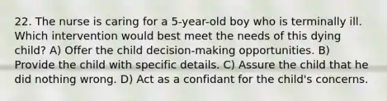 22. The nurse is caring for a 5-year-old boy who is terminally ill. Which intervention would best meet the needs of this dying child? A) Offer the child decision-making opportunities. B) Provide the child with specific details. C) Assure the child that he did nothing wrong. D) Act as a confidant for the child's concerns.