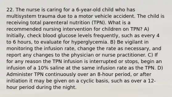 22. The nurse is caring for a 6-year-old child who has multisystem trauma due to a motor vehicle accident. The child is receiving total parenteral nutrition (TPN). What is a recommended nursing intervention for children on TPN? A) Initially, check blood glucose levels frequently, such as every 4 to 6 hours, to evaluate for hyperglycemia. B) Be vigilant in monitoring the infusion rate, change the rate as necessary, and report any changes to the physician or nurse practitioner. C) If for any reason the TPN infusion is interrupted or stops, begin an infusion of a 10% saline at the same infusion rate as the TPN. D) Administer TPN continuously over an 8-hour period, or after initiation it may be given on a cyclic basis, such as over a 12-hour period during the night.